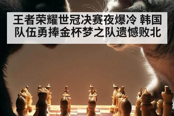 王者荣耀世冠决赛夜爆冷 韩国队伍勇捧金杯梦之队遗憾败北